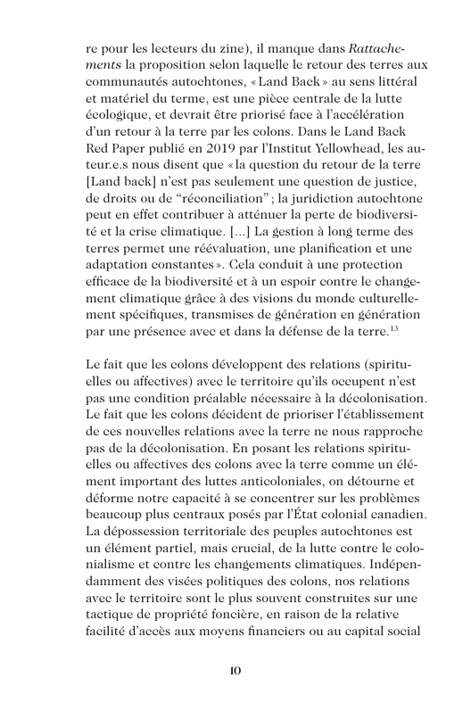 re pour les lecteurs du zine), il mangue dans Rattache- ‘ments la proposition selon laquelle le retour des terres au communautés autochtones, «Land Back» au sens littéral et matériel du terme, est une picee centrale de la lute Geologique, et devrait étre priorisé face  aceélération dun retour a la terre par les colons. Dans le Land Back Red Paper publié en 2019 par Ulnstitut Yellowhead, les au. teur.e.s nous disent que <la question du retour de la terre [Land back] n’est pas seulement une question de justice, de droits ou de “réconciliation”; I juridiction autochtone peut en eifet contribuer  atténuer la perte de biodiversi- t6 et la erise climatique. [...] La gestion a long terme des permet une réévaluation, une planification et une adaptation constantes». Cela conduit 2 une protection efficace de la biodiversité et 2 un espoir contre le change- ment elimatique grice 4 des visions du monde culturelle- ment spécifiques, transmis par une présence avec et dans  Le fait que les colons développent ds piritu- clles ou affectives) avee le territoire qu’ils occupent n’est pas une condition préalable nécessaire a la décolonisation Le fait que les colons décident de prioriser Iétablissement de ces nouvelles relations avee la terre ne nous rapproche pas de la décolonisation. En posant les relations spiritu- elles ou affectives des colons avec la terre comme un Glé. ment important des luttes anticoloniales, on détourne et déforme notre capacité 4 se concentrer sur les problem beaucoup plus centraux posés par PEtat colonial canadien La dépossession territoriale des peuples autochtones est un élément partiel, mais erucial, de la lutte contre le colo- nialisme et contre les changements climatiques. Indépen- damment des visées politiques des colons, nos relations avee le territoire sont le plus souvent construites sur une tactique de propriété fonciere, en raison de la relative  s ou au capital social  10 